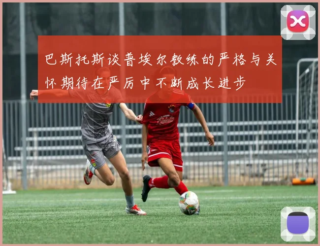巴斯托斯谈普埃尔教练的严格与关怀期待在严厉中不断成长进步
