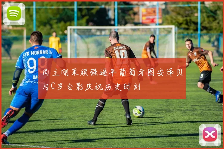 民主刚果顽强逼平葡萄牙图安泽贝与C罗合影庆祝历史时刻