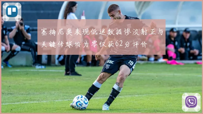 塞梅尼奥表现低迷数据惨淡射正与关键传球均为零仅获62分评价