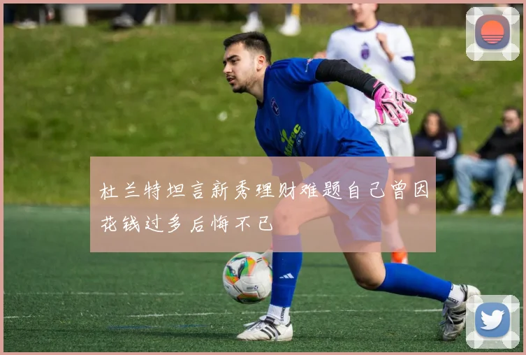 杜兰特坦言新秀理财难题自己曾因花钱过多后悔不已
