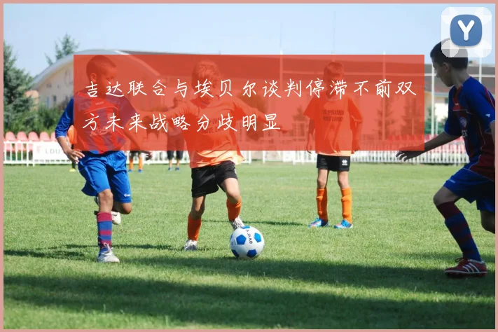 吉达联合与埃贝尔谈判停滞不前双方未来战略分歧明显
