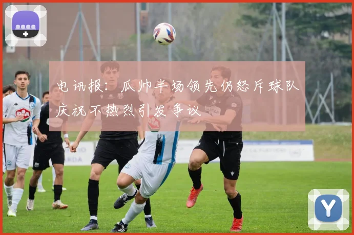电讯报：瓜帅半场领先仍怒斥球队庆祝不热烈引发争议