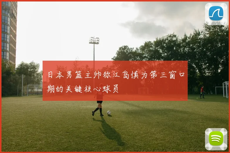 日本男篮主帅称江岛慎为第三窗口期的关键核心球员