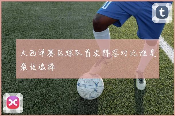 大西洋赛区球队首发阵容对比谁是最佳选择
