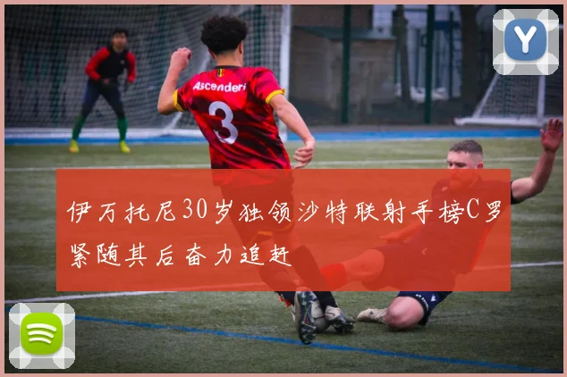 伊万托尼30岁独领沙特联射手榜C罗紧随其后奋力追赶