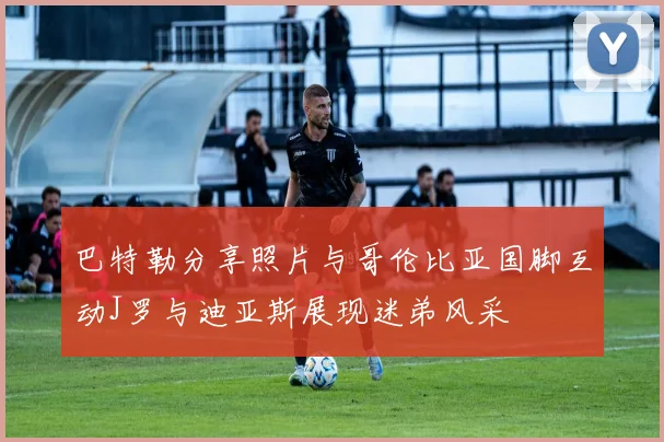 巴特勒分享照片与哥伦比亚国脚互动J罗与迪亚斯展现迷弟风采