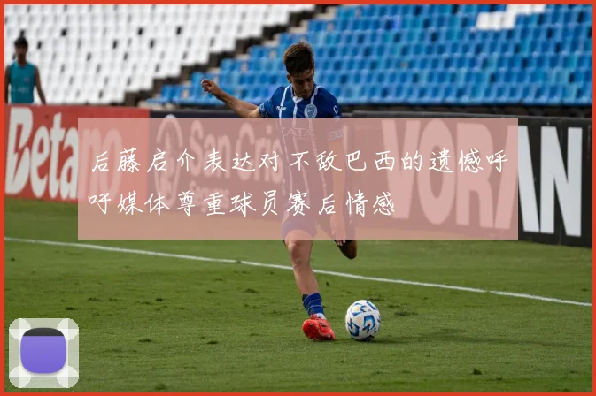 后藤启介表达对不敌巴西的遗憾呼吁媒体尊重球员赛后情感