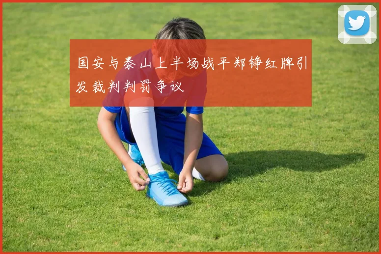 国安与泰山上半场战平郑铮红牌引发裁判判罚争议