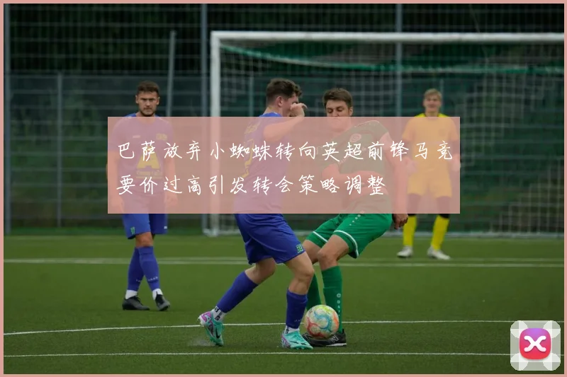 巴萨放弃小蜘蛛转向英超前锋马竞要价过高引发转会策略调整