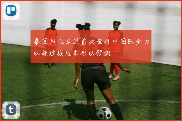 泰国归化后卫首次面对中国队全力以赴迎战结果难以预测