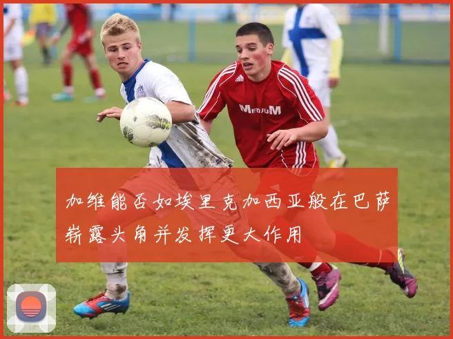 加维能否如埃里克加西亚般在巴萨崭露头角并发挥更大作用