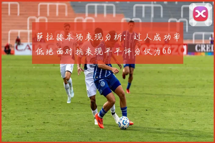 萨拉赫本场表现分析：过人成功率低地面对抗表现平平评分仅为66