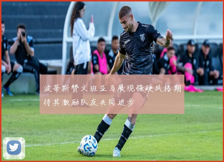 波蒂斯赞文班亚马展现强硬风格期待其激励队友共同进步