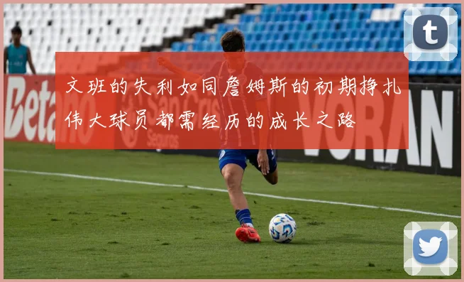 文班的失利如同詹姆斯的初期挣扎伟大球员都需经历的成长之路