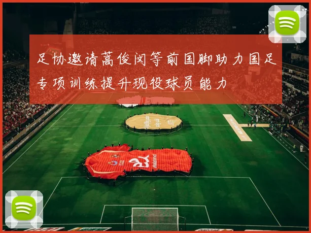 足协邀请蒿俊闵等前国脚助力国足专项训练提升现役球员能力