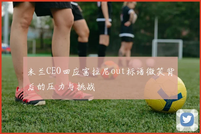 米兰CEO回应富拉尼out标语微笑背后的压力与挑战