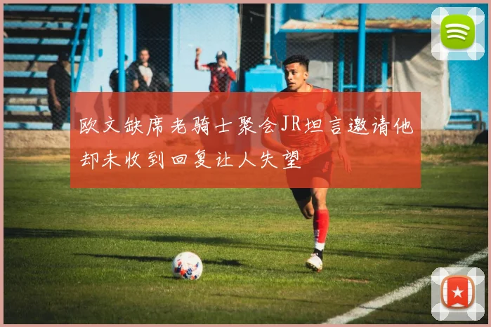 欧文缺席老骑士聚会JR坦言邀请他却未收到回复让人失望