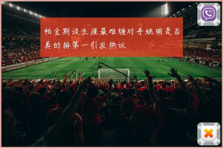 帕金斯谈生涯最难缠对手姚明是否真的排第一引发热议