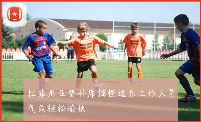 拉菲尼亚替补席搞怪逗乐工作人员气氛轻松愉快