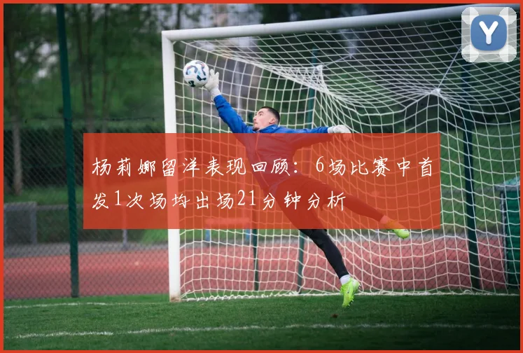 杨莉娜留洋表现回顾：6场比赛中首发1次场均出场21分钟分析