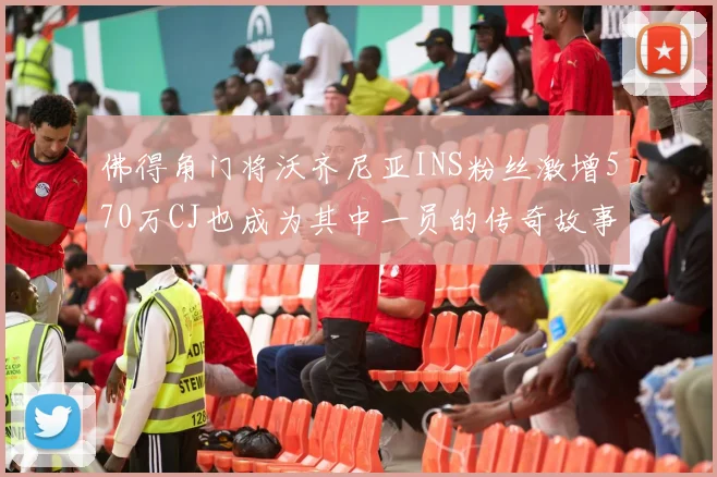 佛得角门将沃齐尼亚INS粉丝激增570万CJ也成为其中一员的传奇故事